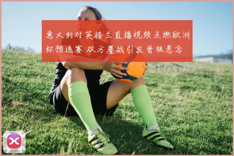 意大利对英格兰直播视频点燃欧洲杯预选赛 双方鏖战引发晋级悬念