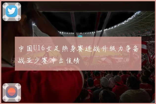 中国U16女足热身赛连战升级力争备战亚少赛冲击佳绩