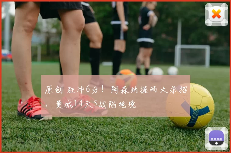 原创 狂冲6分！阿森纳握两大杀招，曼城14天5战陷绝境