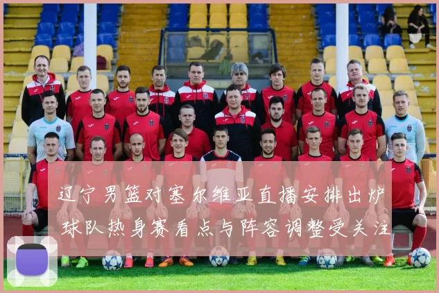 辽宁男篮对塞尔维亚直播安排出炉 球队热身赛看点与阵容调整受关注