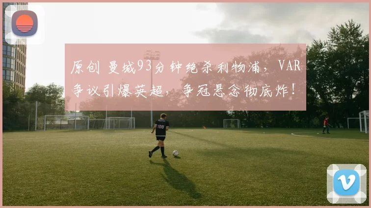 原创 曼城93分钟绝杀利物浦，VAR争议引爆英超，争冠悬念彻底炸！