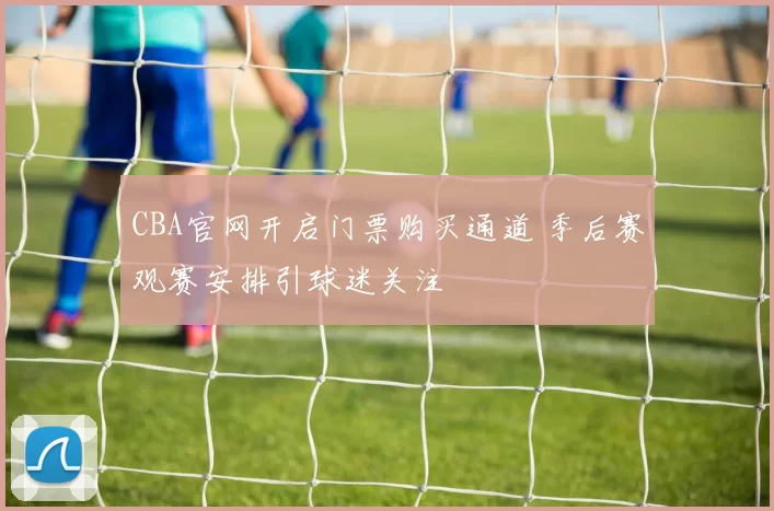 CBA官网开启门票购买通道 季后赛观赛安排引球迷关注