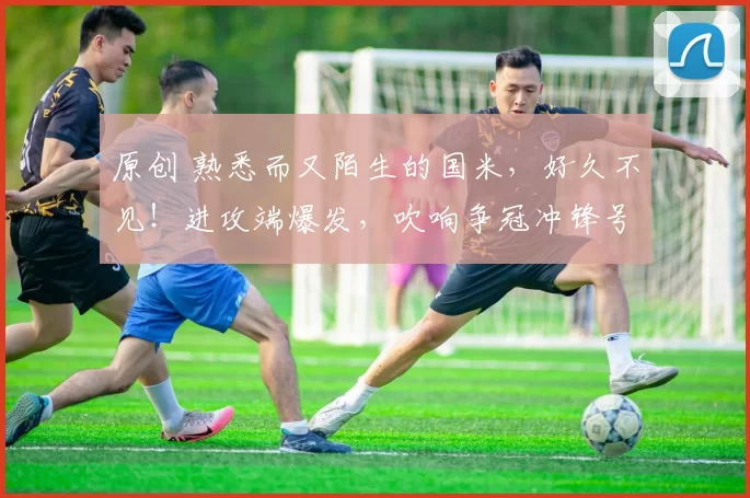 原创 熟悉而又陌生的国米，好久不见！进攻端爆发，吹响争冠冲锋号！